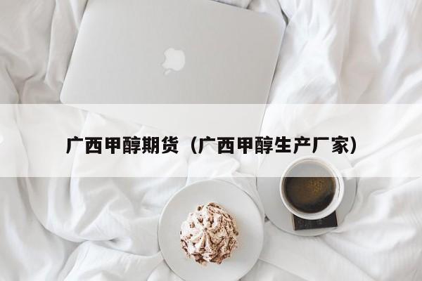 广西甲醇期货（广西甲醇生产厂家）