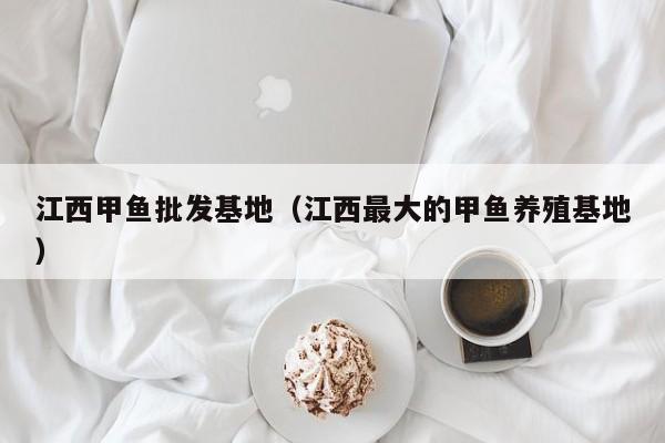 江西甲鱼批发基地（江西最大的甲鱼养殖基地）