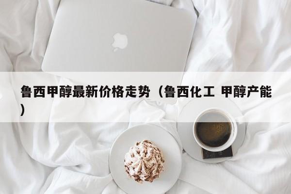 鲁西甲醇最新价格走势（鲁西化工 甲醇产能）