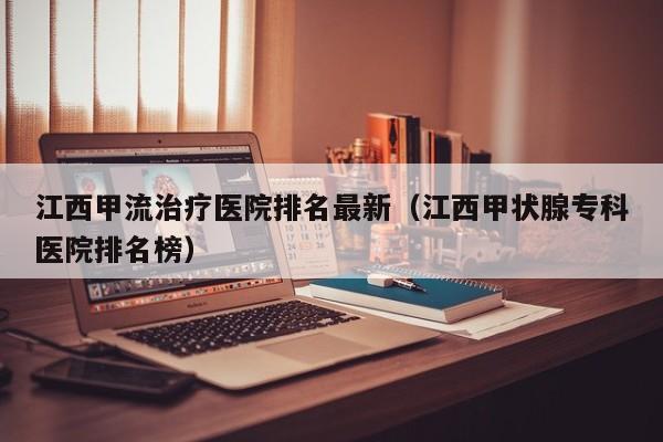 江西甲流治疗医院排名最新（江西甲状腺专科医院排名榜）