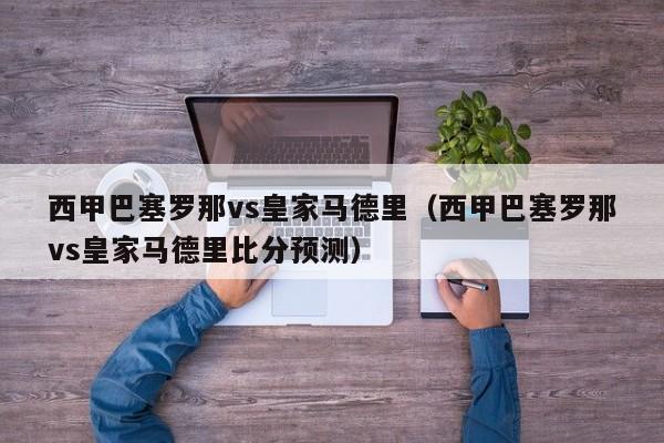 西甲巴塞罗那vs皇家马德里（西甲巴塞罗那vs皇家马德里比分预测）