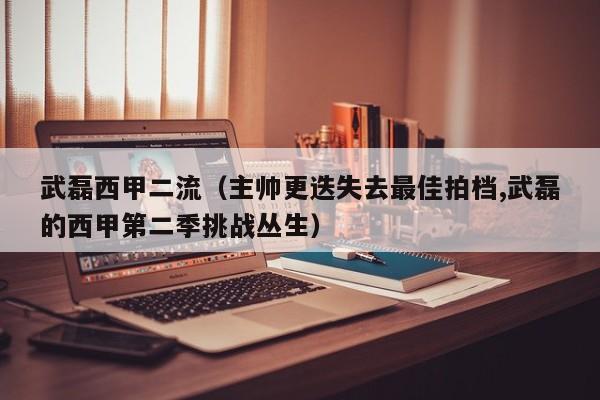 武磊西甲二流（主帅更迭失去最佳拍档,武磊的西甲第二季挑战丛生）