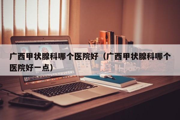 广西甲状腺科哪个医院好（广西甲状腺科哪个医院好一点）