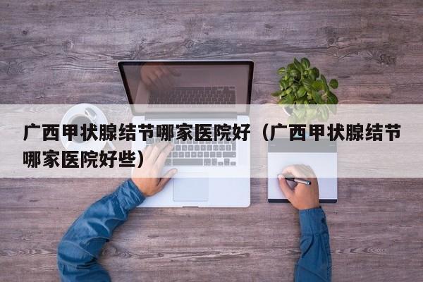 广西甲状腺结节哪家医院好(广西甲状腺结节哪家医院好些)