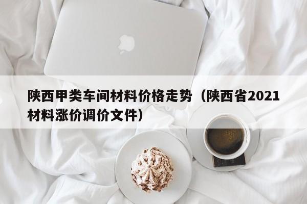 陕西甲类车间材料价格走势（陕西省2021材料涨价调价文件）