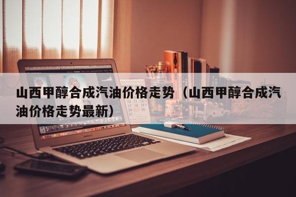 山西甲醇合成汽油价格走势（山西甲醇合成汽油价格走势最新）