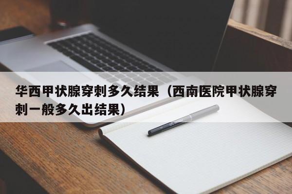 华西甲状腺穿刺多久结果（西南医院甲状腺穿刺一般多久出结果）