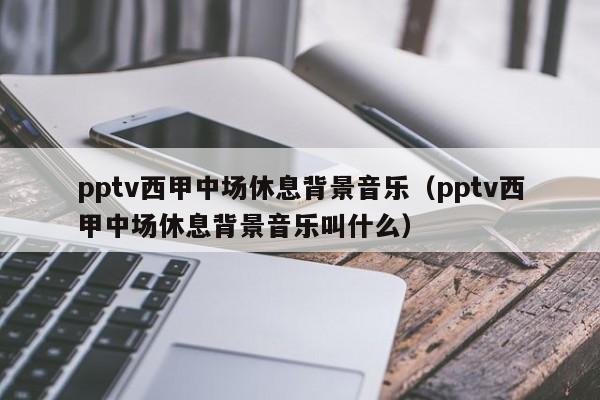 pptv西甲中场休息背景音乐（pptv西甲中场休息背景音乐叫什么）