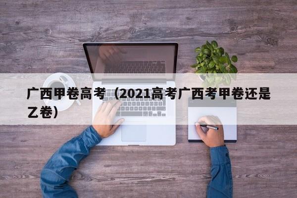 广西甲卷高考（2021高考广西考甲卷还是乙卷）