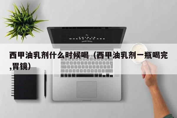 西甲油乳剂什么时候喝（西甲油乳剂一瓶喝完,胃镜）