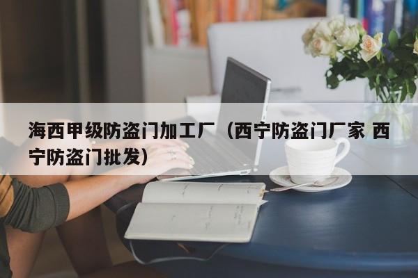 海西甲级防盗门加工厂（西宁防盗门厂家 西宁防盗门批发）
