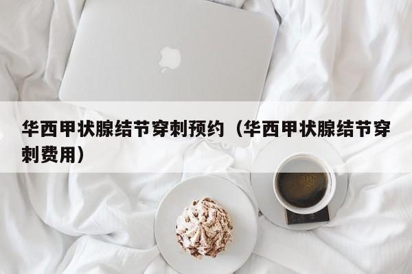 华西甲状腺结节穿刺预约（华西甲状腺结节穿刺费用）