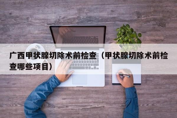 广西甲状腺切除术前检查（甲状腺切除术前检查哪些项目）
