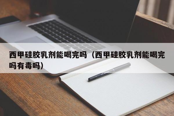 西甲硅胶乳剂能喝完吗（西甲硅胶乳剂能喝完吗有毒吗）