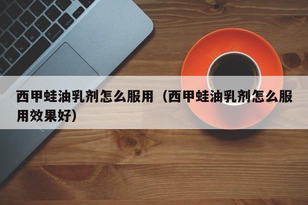 西甲蛙油乳剂怎么服用（西甲蛙油乳剂怎么服用效果好）