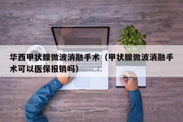 华西甲状腺微波消融手术（甲状腺微波消融手术可以医保报销吗）
