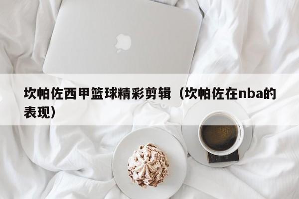 坎帕佐西甲篮球精彩剪辑（坎帕佐在nba的表现）