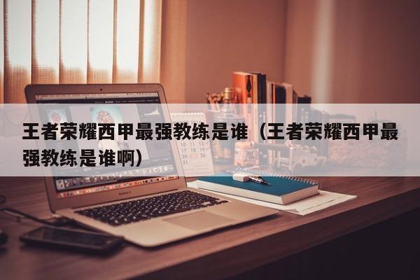 王者荣耀西甲最强教练是谁（王者荣耀西甲最强教练是谁啊）