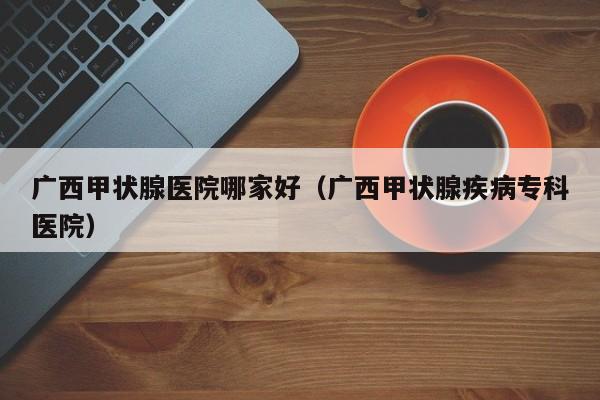 广西甲状腺医院哪家好（广西甲状腺疾病专科医院）