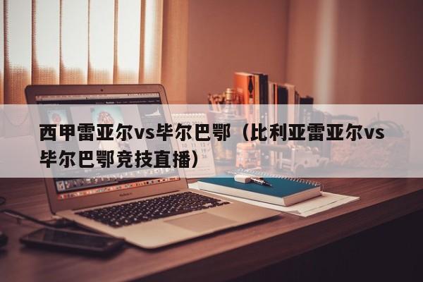 西甲雷亚尔vs毕尔巴鄂（比利亚雷亚尔vs毕尔巴鄂竞技直播）