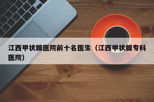 江西甲状腺医院前十名医生（江西甲状腺专科医院）