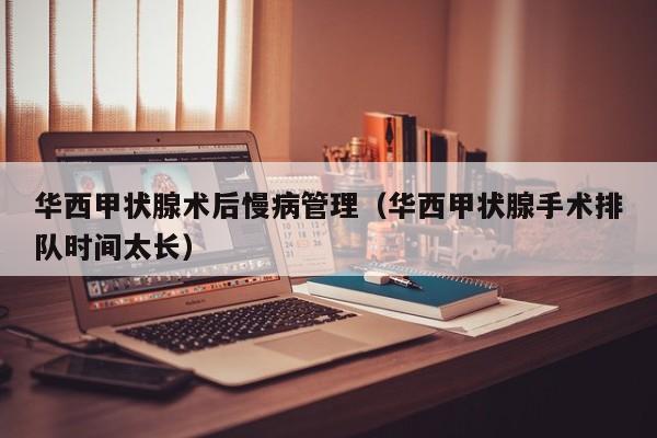 华西甲状腺术后慢病管理（华西甲状腺手术排队时间太长）