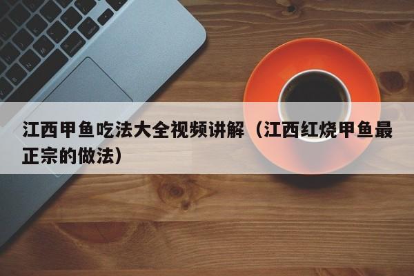 江西甲鱼吃法大全视频讲解（江西红烧甲鱼最正宗的做法）
