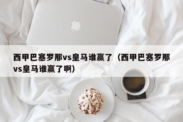 西甲巴塞罗那vs皇马谁赢了（西甲巴塞罗那vs皇马谁赢了啊）