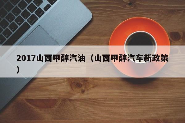 2017山西甲醇汽油（山西甲醇汽车新政策）