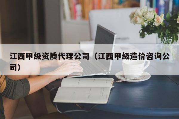 江西甲级资质代理公司（江西甲级造价咨询公司）