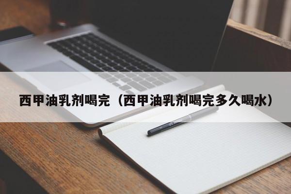 西甲油乳剂喝完（西甲油乳剂喝完多久喝水）