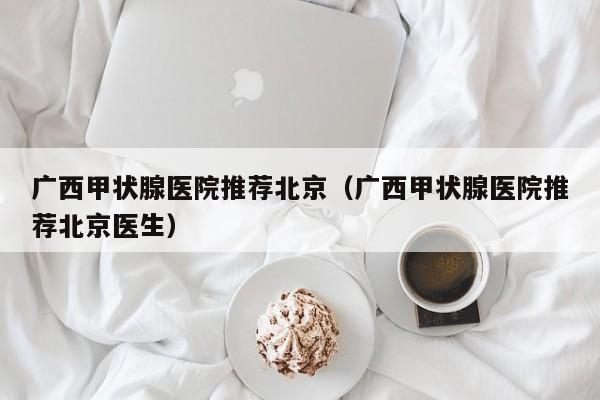 广西甲状腺医院推荐北京（广西甲状腺医院推荐北京医生）