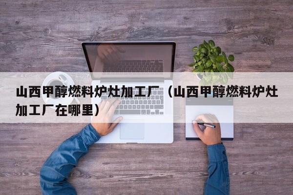 山西甲醇燃料炉灶加工厂（山西甲醇燃料炉灶加工厂在哪里）