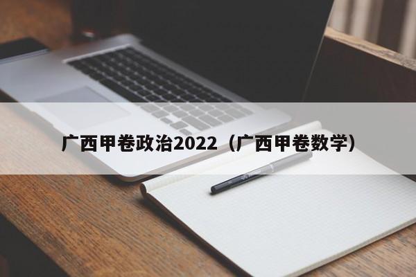 广西甲卷政治2022（广西甲卷数学）