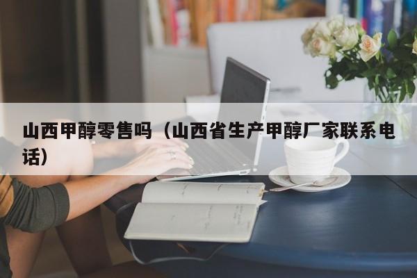 山西甲醇零售吗（山西省生产甲醇厂家联系电话）