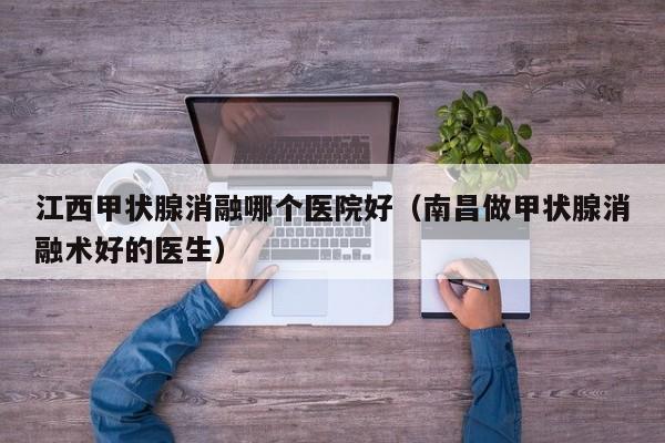 江西甲状腺消融哪个医院好（南昌做甲状腺消融术好的医生）