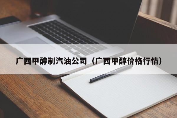 广西甲醇制汽油公司（广西甲醇价格行情）