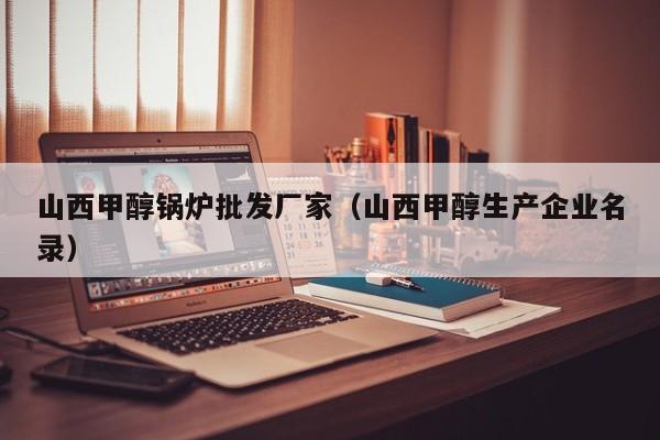 山西甲醇锅炉批发厂家（山西甲醇生产企业名录）