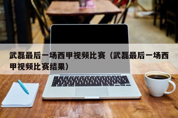 武磊最后一场西甲视频比赛（武磊最后一场西甲视频比赛结果）