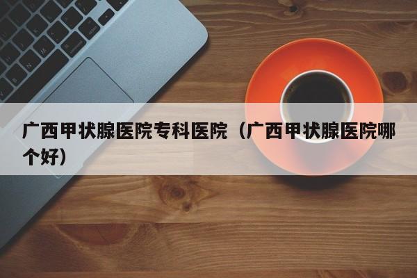 广西甲状腺医院专科医院（广西甲状腺医院哪个好）