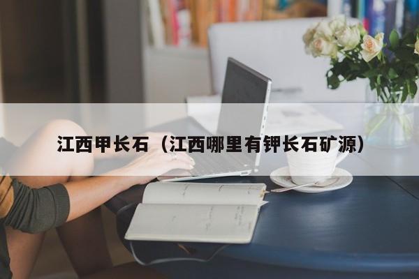 江西甲长石（江西哪里有钾长石矿源）
