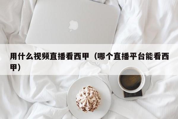 用什么视频直播看西甲（哪个直播平台能看西甲）