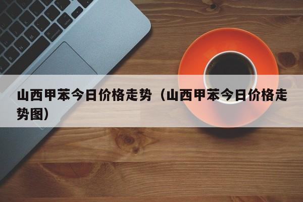 山西甲苯今日价格走势（山西甲苯今日价格走势图）