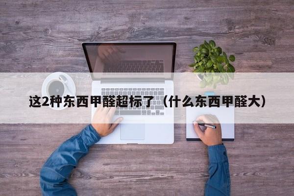 这2种东西甲醛超标了（什么东西甲醛大）